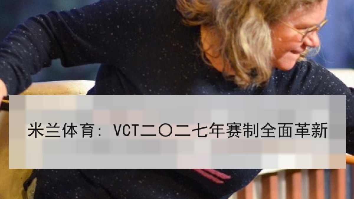 米兰体育: VCT二〇二七年赛制全面革新 米兰体育: VCT二〇二七年赛制全面革新